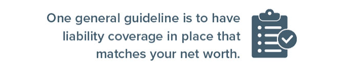 One general guideline is to have liability coverage in place that matches your net worth.